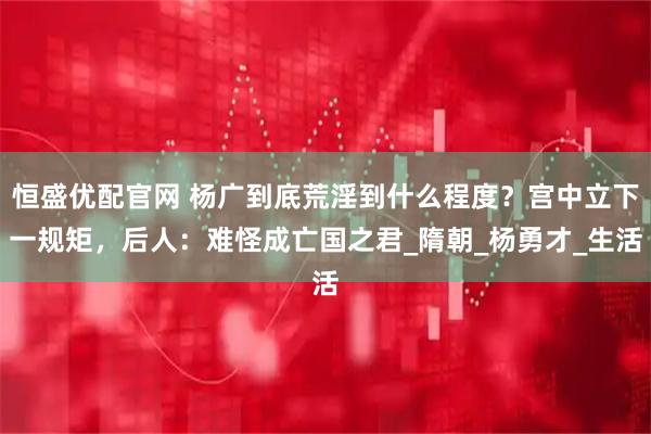 恒盛优配官网 杨广到底荒淫到什么程度？宫中立下一规矩，后人：难怪成亡国之君_隋朝_杨勇才_生活
