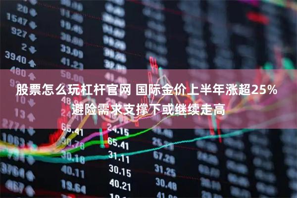 股票怎么玩杠杆官网 国际金价上半年涨超25% 避险需求支撑下或继续走高