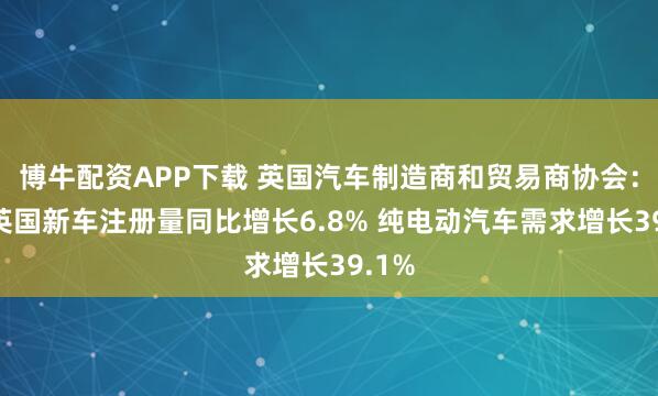 博牛配资APP下载 英国汽车制造商和贸易商协会：6月英国新车注册量同比增长6.8% 纯电动汽车需求增长39.1%