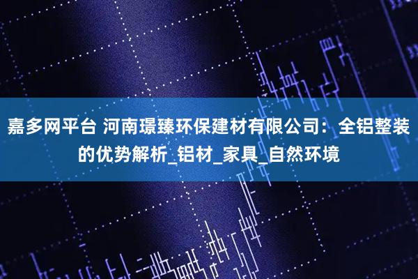 嘉多网平台 河南璟臻环保建材有限公司：全铝整装的优势解析_铝材_家具_自然环境