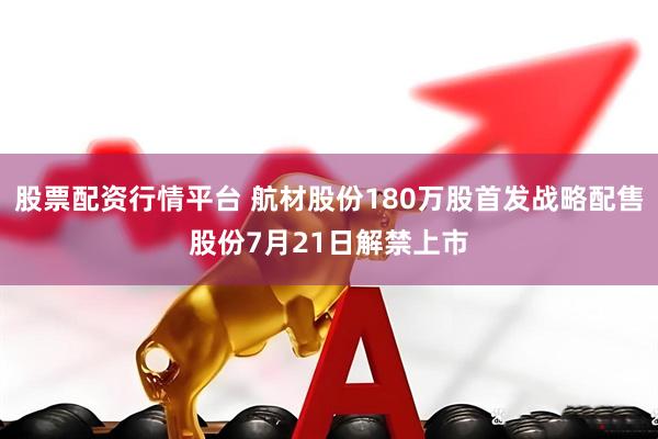 股票配资行情平台 航材股份180万股首发战略配售股份7月21日解禁上市