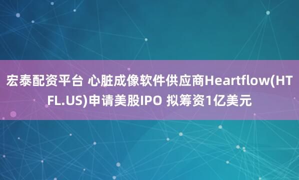 宏泰配资平台 心脏成像软件供应商Heartflow(HTFL.US)申请美股IPO 拟筹资1亿美元