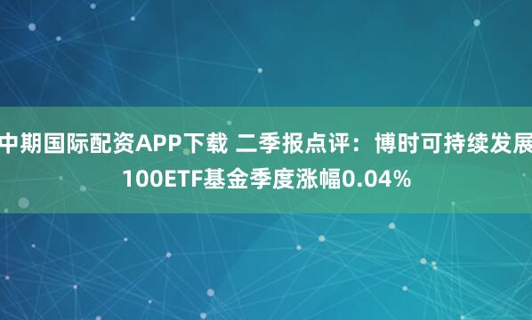 中期国际配资APP下载 二季报点评：博时可持续发展100ETF基金季度涨幅0.04%