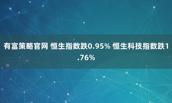 有富策略官网 恒生指数跌0.95% 恒生科技指数跌1.76%