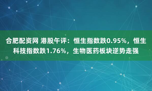 合肥配资网 港股午评：恒生指数跌0.95%，恒生科技指数跌1.76%，生物医药板块逆势走强