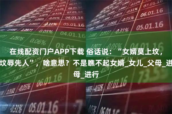 在线配资门户APP下载 俗话说：“女婿莫上坟，上坟辱先人”，啥意思？不是瞧不起女婿_女儿_父母_进行
