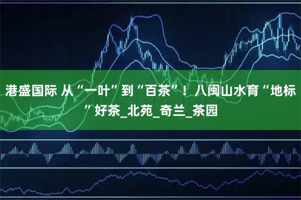 港盛国际 从“一叶”到“百茶”！八闽山水育“地标”好茶_北苑_奇兰_茶园