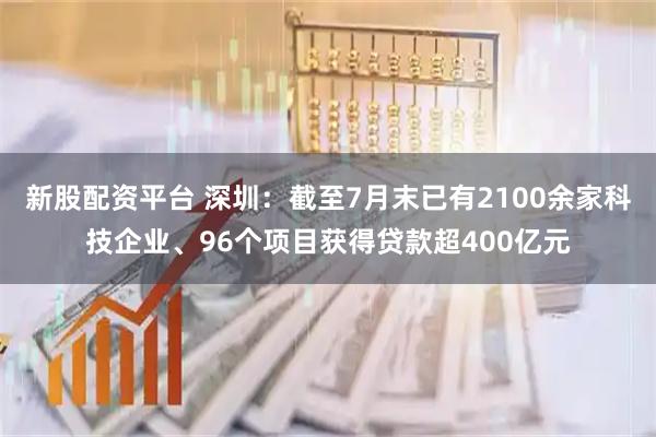 新股配资平台 深圳:截至7月末已有2100余家科技企业、96个项目获得贷款超400亿元