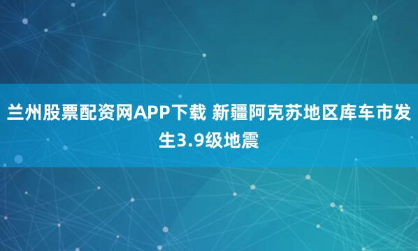兰州股票配资网APP下载 新疆阿克苏地区库车市发生3.9级地震