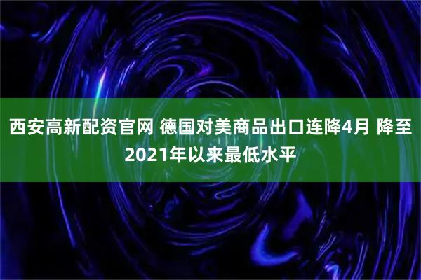 西安高新配资官网 德国对美商品出口连降4月 降至2021年以来最低水平