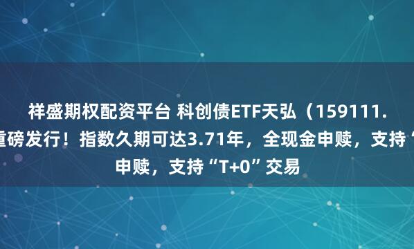 祥盛期权配资平台 科创债ETF天弘（159111.SZ）今日重磅发行！指数久期可达3.71年，全现金申赎，支持“T+0”交易