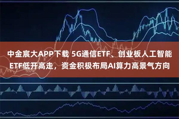 中金宸大APP下载 5G通信ETF、创业板人工智能ETF低开高走，资金积极布局AI算力高景气方向