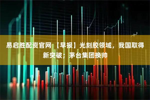 易启胜配资官网 【早报】光刻胶领域，我国取得新突破；茅台集团换帅