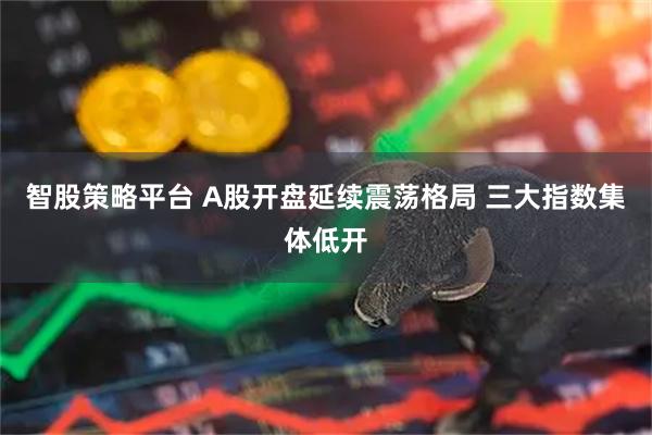 智股策略平台 A股开盘延续震荡格局 三大指数集体低开