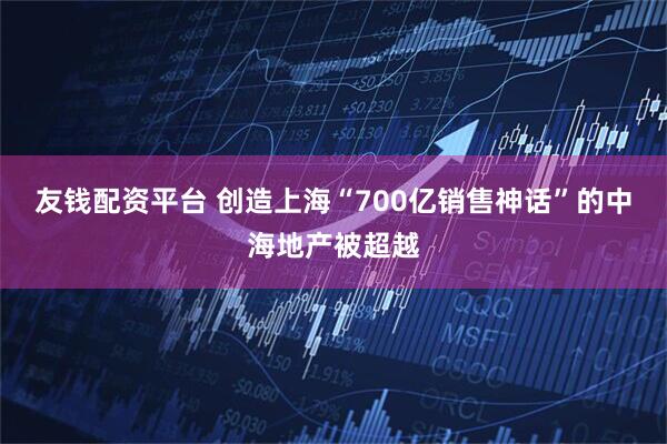 友钱配资平台 创造上海“700亿销售神话”的中海地产被超越
