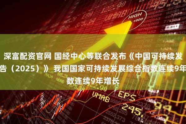 深富配资官网 国经中心等联合发布《中国可持续发展报告（2025）》 我国国家可持续发展综合指数连续9年增长
