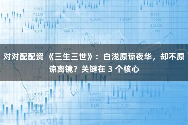 对对配配资 《三生三世》：白浅原谅夜华，却不原谅离镜？关键在 3 个核心