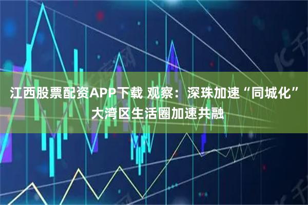 江西股票配资APP下载 观察：深珠加速“同城化”  大湾区生活圈加速共融