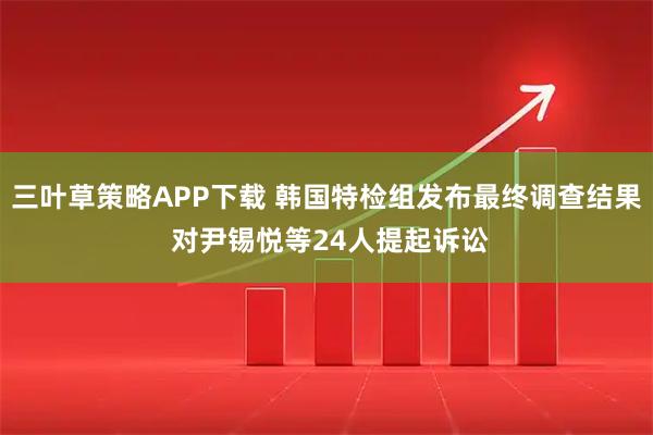 三叶草策略APP下载 韩国特检组发布最终调查结果 对尹锡悦等24人提起诉讼