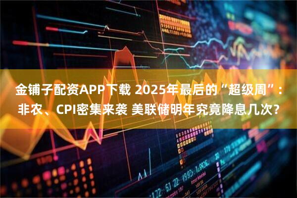 金铺子配资APP下载 2025年最后的“超级周”：非农、CPI密集来袭 美联储明年究竟降息几次？