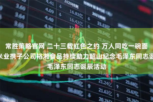 常胜策略官网 二十三载红色之约 万人同吃一碗面 | 金健米业携子公司裕湘食品持续助力韶山纪念毛泽东同志诞辰活动