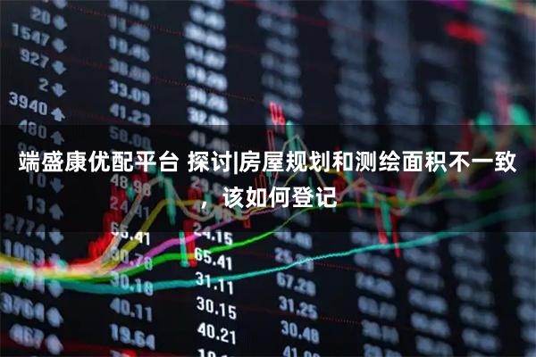 端盛康优配平台 探讨|房屋规划和测绘面积不一致，该如何登记