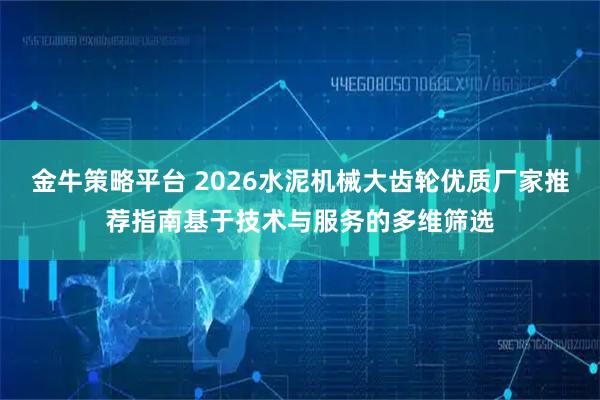 金牛策略平台 2026水泥机械大齿轮优质厂家推荐指南基于技术与服务的多维筛选