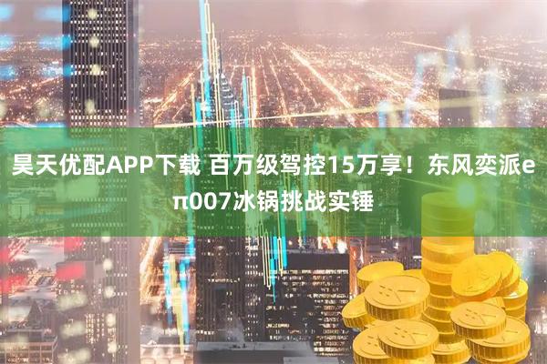 昊天优配APP下载 百万级驾控15万享！东风奕派eπ007冰锅挑战实锤