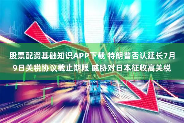 股票配资基础知识APP下载 特朗普否认延长7月9日关税协议截止期限 威胁对日本征收高关税