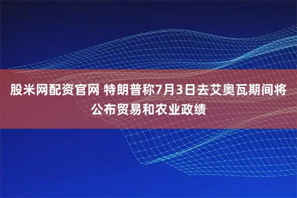 股米网配资官网 特朗普称7月3日去艾奥瓦期间将公布贸易和农业政绩
