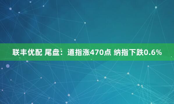 联丰优配 尾盘：道指涨470点 纳指下跌0.6%