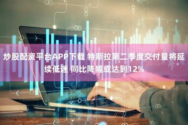 炒股配资平台APP下载 特斯拉第二季度交付量将延续低迷 同比降幅或达到12%