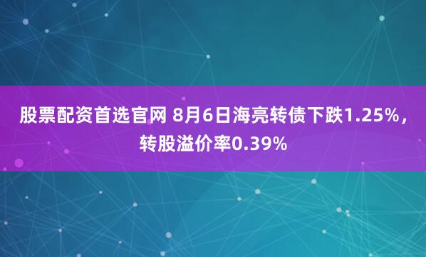 股票配资首选官网 8月6日海亮转债下跌1.25%，转股溢价率0.39%
