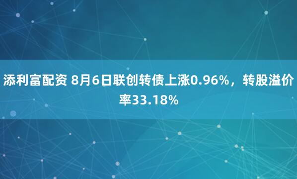 添利富配资 8月6日联创转债上涨0.96%，转股溢价率33.18%