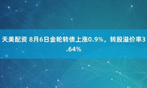 天美配资 8月6日金轮转债上涨0.9%，转股溢价率3.64%