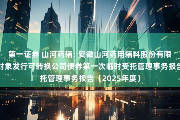 第一证券 山河药辅: 安徽山河药用辅料股份有限公司向不特定对象发行可转换公司债券第一次临时受托管理事务报告（2025年度）