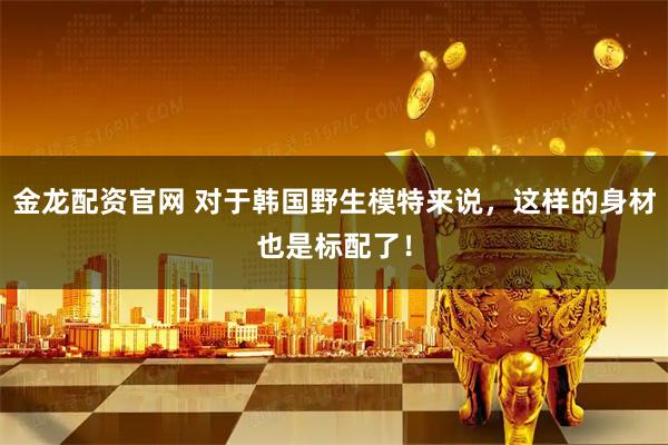 金龙配资官网 对于韩国野生模特来说，这样的身材也是标配了！
