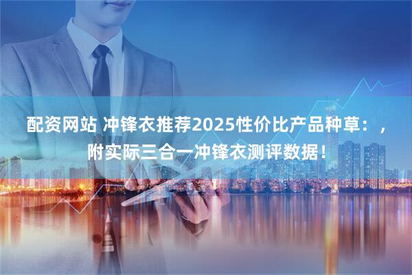 配资网站 冲锋衣推荐2025性价比产品种草：，附实际三合一冲锋衣测评数据！